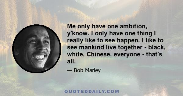 Me only have one ambition, y'know. I only have one thing I really like to see happen. I like to see mankind live together - black, white, Chinese, everyone - that's all.