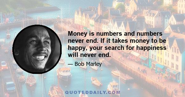 Money is numbers and numbers never end. If it takes money to be happy, your search for happiness will never end.