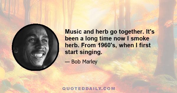 Music and herb go together. It's been a long time now I smoke herb. From 1960's, when I first start singing.