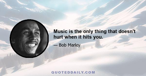 Music is the only thing that doesn't hurt when it hits you.