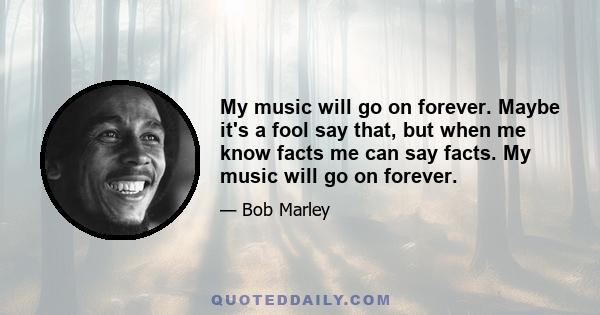 My music will go on forever. Maybe it's a fool say that, but when me know facts me can say facts. My music will go on forever.