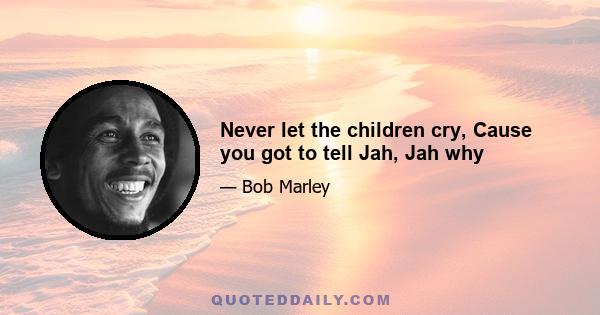 Never let the children cry, Cause you got to tell Jah, Jah why