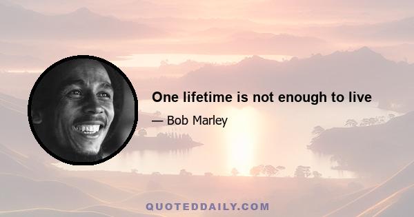 One lifetime is not enough to live