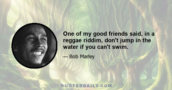 One of my good friends said, in a reggae riddim, don't jump in the water if you can't swim.