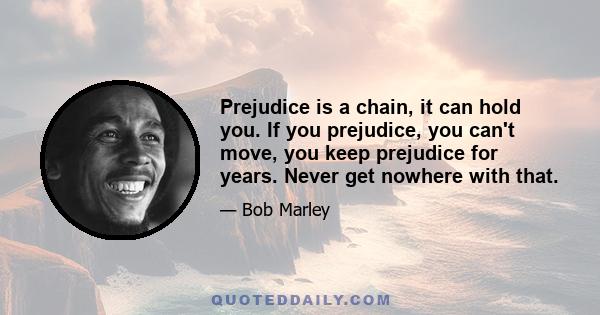 Prejudice is a chain, it can hold you. If you prejudice, you can't move, you keep prejudice for years. Never get nowhere with that.