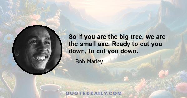 So if you are the big tree, we are the small axe. Ready to cut you down, to cut you down.