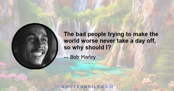 The bad people trying to make the world worse never take a day off, so why should I?