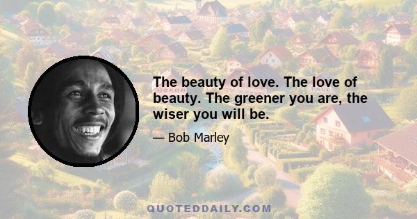 The beauty of love. The love of beauty. The greener you are, the wiser you will be.