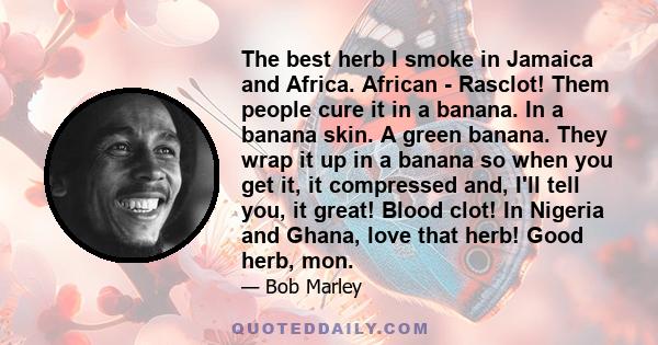 The best herb I smoke in Jamaica and Africa. African - Rasclot! Them people cure it in a banana. In a banana skin. A green banana. They wrap it up in a banana so when you get it, it compressed and, I'll tell you, it