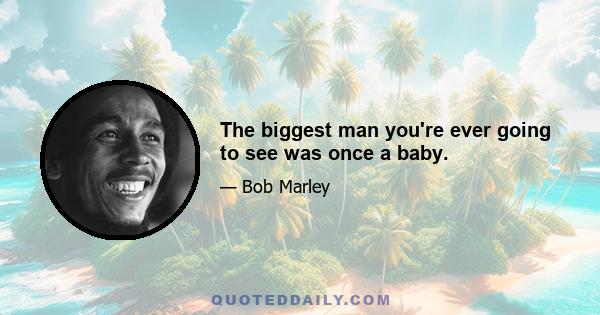 The biggest man you're ever going to see was once a baby.