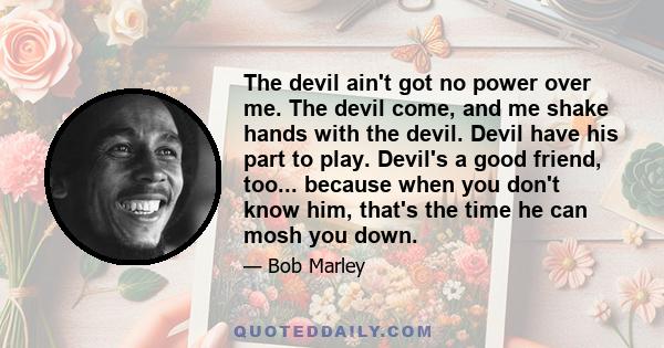 The devil ain't got no power over me. The devil come, and me shake hands with the devil. Devil have his part to play. Devil's a good friend, too... because when you don't know him, that's the time he can mosh you down.