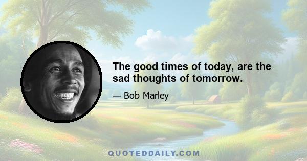 The good times of today, are the sad thoughts of tomorrow.