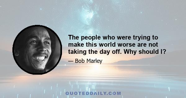 The people who were trying to make this world worse are not taking the day off. Why should I?