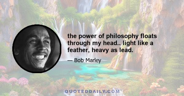 the power of philosophy floats through my head.. light like a feather, heavy as lead.