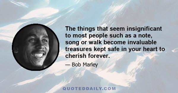 The things that seem insignificant to most people such as a note, song or walk become invaluable treasures kept safe in your heart to cherish forever.