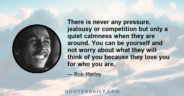 There is never any pressure, jealousy or competition but only a quiet calmness when they are around. You can be yourself and not worry about what they will think of you because they love you for who you are.