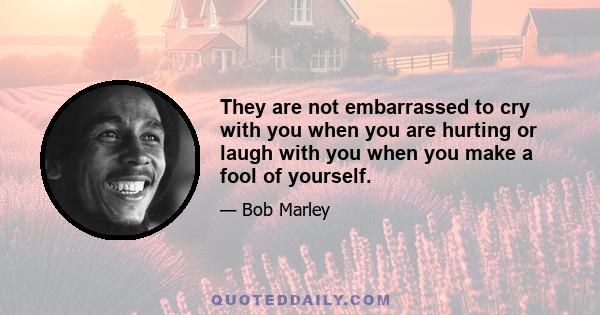 They are not embarrassed to cry with you when you are hurting or laugh with you when you make a fool of yourself.