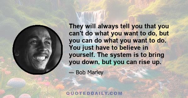 They will always tell you that you can't do what you want to do, but you can do what you want to do. You just have to believe in yourself. The system is to bring you down, but you can rise up.