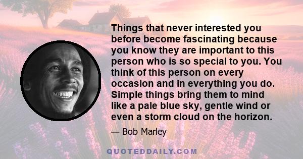 Things that never interested you before become fascinating because you know they are important to this person who is so special to you. You think of this person on every occasion and in everything you do. Simple things