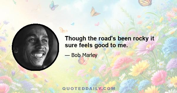 Though the road's been rocky it sure feels good to me.