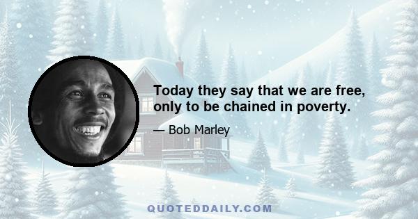 Today they say that we are free, only to be chained in poverty.