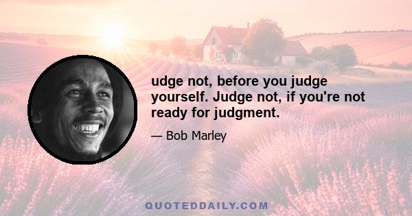 udge not, before you judge yourself. Judge not, if you're not ready for judgment.