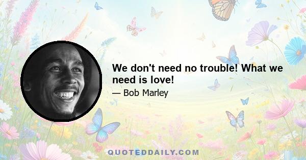 We don't need no trouble! What we need is love!