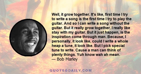 Well, it grow together. It's like, first time I try to write a song is the first time I try to play the guitar. And so I can write a song without the guitar. But it really grow together. I really like stay with my