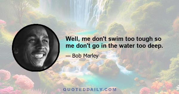 Well, me don't swim too tough so me don't go in the water too deep.