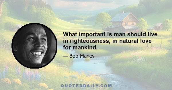 What important is man should live in righteousness, in natural love for mankind.