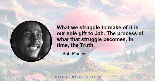 What we struggle to make of it is our sole gift to Jah. The process of what that struggle becomes, in time, the Truth.