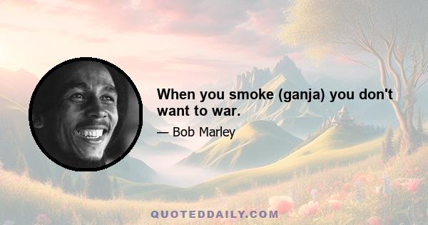 When you smoke (ganja) you don't want to war.