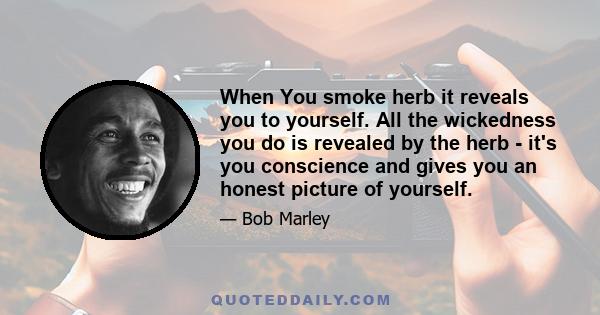 When You smoke herb it reveals you to yourself. All the wickedness you do is revealed by the herb - it's you conscience and gives you an honest picture of yourself.