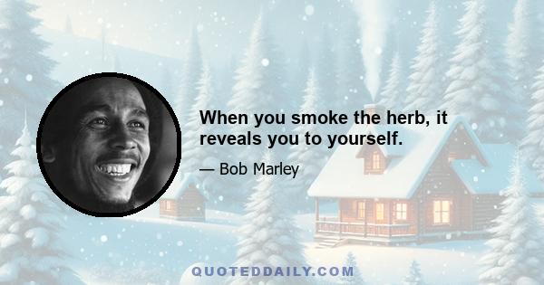 When you smoke the herb, it reveals you to yourself.