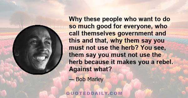 Why these people who want to do so much good for everyone, who call themselves government and this and that, why them say you must not use the herb? You see, them say you must not use the herb because it makes you a