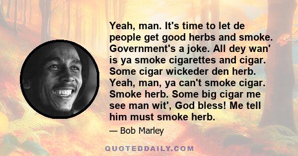 Yeah, man. It's time to let de people get good herbs and smoke. Government's a joke. All dey wan' is ya smoke cigarettes and cigar. Some cigar wickeder den herb. Yeah, man, ya can't smoke cigar. Smoke herb. Some big