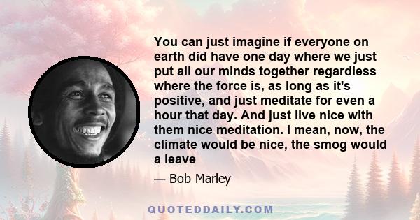 You can just imagine if everyone on earth did have one day where we just put all our minds together regardless where the force is, as long as it's positive, and just meditate for even a hour that day. And just live nice 