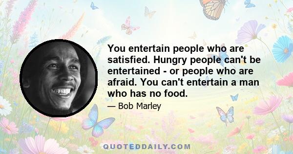 You entertain people who are satisfied. Hungry people can't be entertained - or people who are afraid. You can't entertain a man who has no food.