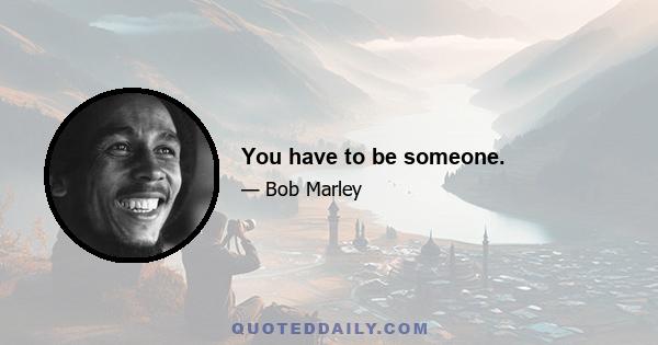 You have to be someone.