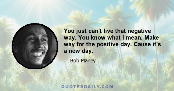 You just can't live that negative way. You know what I mean. Make way for the positive day. Cause it's a new day.