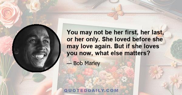 You may not be her first, her last, or her only. She loved before she may love again. But if she loves you now, what else matters?