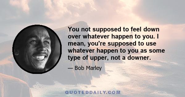 You not supposed to feel down over whatever happen to you. I mean, you're supposed to use whatever happen to you as some type of upper, not a downer.