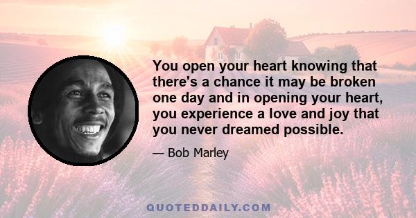 You open your heart knowing that there's a chance it may be broken one day and in opening your heart, you experience a love and joy that you never dreamed possible.