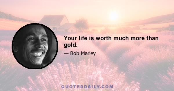 Your life is worth much more than gold.