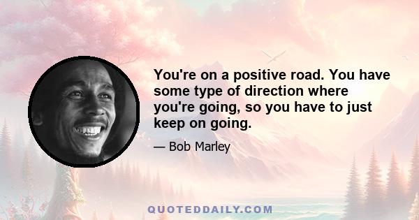 You're on a positive road. You have some type of direction where you're going, so you have to just keep on going.