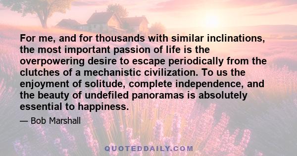 For me, and for thousands with similar inclinations, the most important passion of life is the overpowering desire to escape periodically from the clutches of a mechanistic civilization. To us the enjoyment of solitude, 