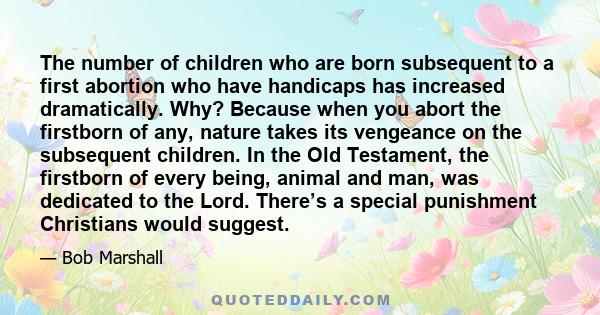 The number of children who are born subsequent to a first abortion who have handicaps has increased dramatically. Why? Because when you abort the firstborn of any, nature takes its vengeance on the subsequent children.