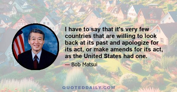 I have to say that it's very few countries that are willing to look back at its past and apologize for its act, or make amends for its act, as the United States had one.