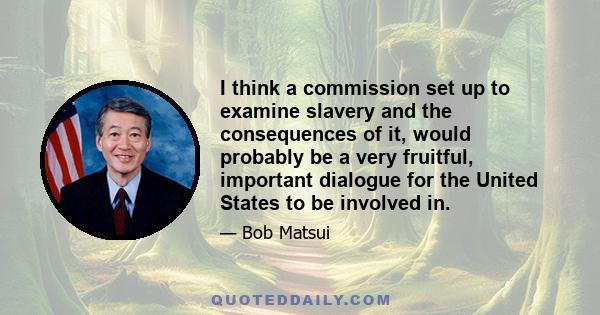 I think a commission set up to examine slavery and the consequences of it, would probably be a very fruitful, important dialogue for the United States to be involved in.