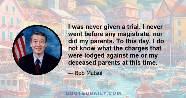 I was never given a trial. I never went before any magistrate, nor did my parents. To this day, I do not know what the charges that were lodged against me or my deceased parents at this time.